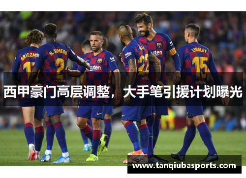 西甲豪门高层调整，大手笔引援计划曝光