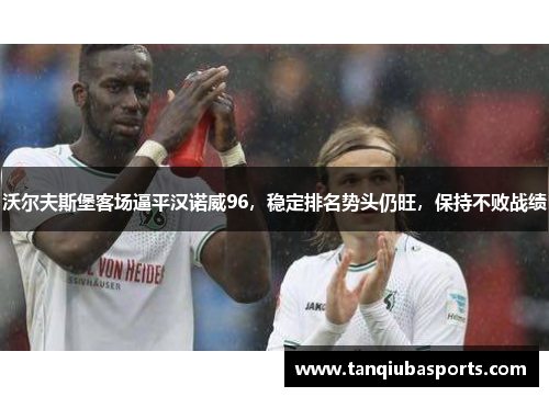 沃尔夫斯堡客场逼平汉诺威96，稳定排名势头仍旺，保持不败战绩