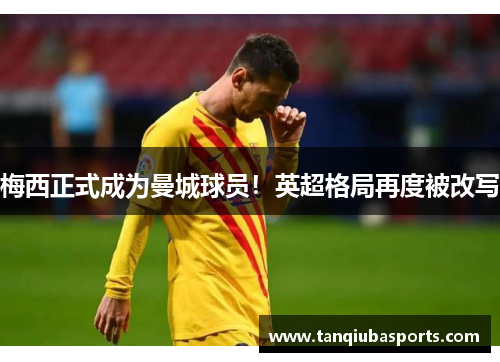 梅西正式成为曼城球员！英超格局再度被改写